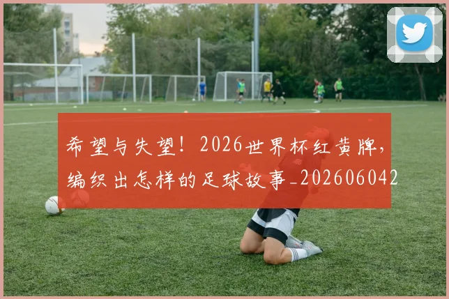 希望与失望！2026世界杯红黄牌，编织出怎样的足球故事_20260604221542