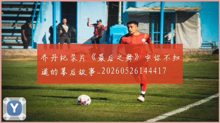 乔丹纪录片《最后之舞》中你不知道的幕后故事_20260526144417