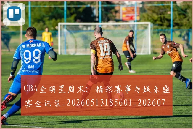 CBA全明星周末:精彩赛事与娱乐盛宴全记录_20260513185601_20260702163526