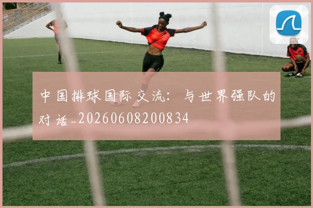 中国排球国际交流:与世界强队的对话_20260608200834