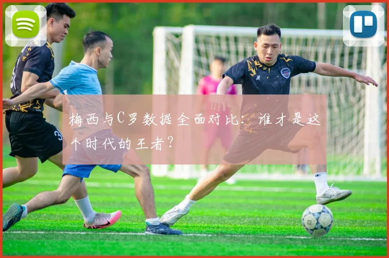 梅西与C罗数据全面对比:谁才是这个时代的王者?