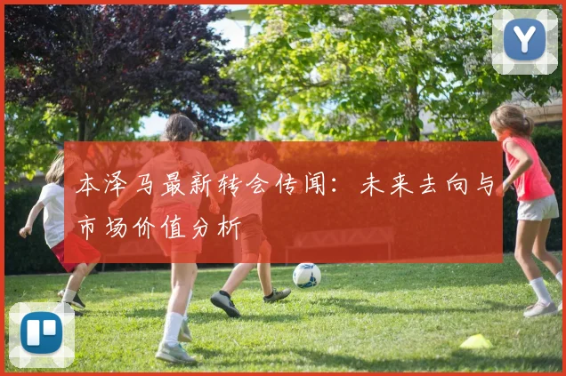 本泽马最新转会传闻：未来去向与市场价值分析