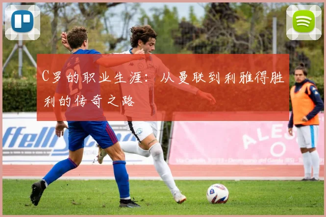 C罗的职业生涯：从曼联到利雅得胜利的传奇之路