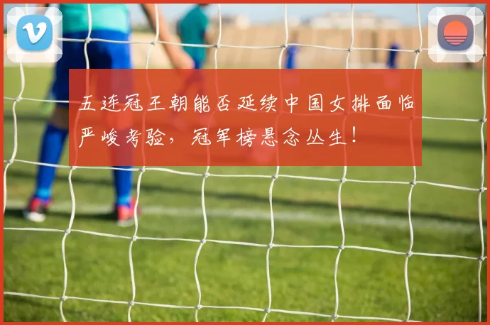 五连冠王朝能否延续中国女排面临严峻考验，冠军榜悬念丛生！