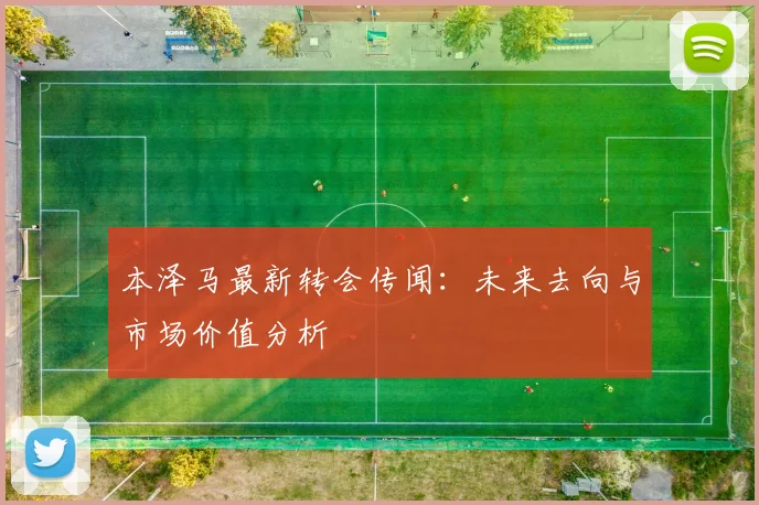 本泽马最新转会传闻:未来去向与市场价值分析